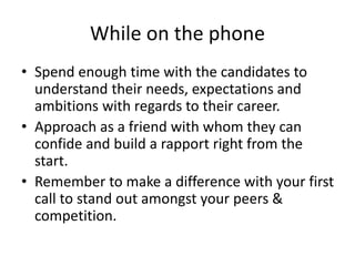 While on the phone
• Spend enough time with the candidates to
understand their needs, expectations and
ambitions with regards to their career.
• Approach as a friend with whom they can
confide and build a rapport right from the
start.
• Remember to make a difference with your first
call to stand out amongst your peers &
competition.
 