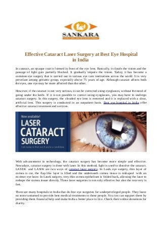 Effective Cataract Laser Surgery at Best Eye Hospital
in India
In cataract, an opaque coat is formed in front of the eye lens. Basically, it clouds the vision and the
passage of light gets partially blocked. It gradually impairs the vision. Today, it has become a
common eye surgery that is carried out in various eye care institutions across the world. It is very
prevelant among geriatric group, especially above 75 years of age. Although cataract affects both
the eyes, one eye may be more affected than the other.
However, if the cataract is not very serious, it can be corrected using eyeglasses, without the need of
going under the knife. If it is not possible to correct using eyeglasses, you may have to undergo
cataract surgery. In this surgery, the clouded eye lens is removed and it is replaced with a clear,
artificial lens. This surgery is conducted in an outpatient basis. Best eye hospital in India offer
effective cataract treatment and services.
With advancement in technology, the cataract surgery has become more simple and effective.
Nowadays, cataract surgery is done with laser. In this method, light is used to dissolve the cataract.
LASEK and LASIK are two ways of cataract laser surgery. In Lasik eye surgery, thin layer of
cornea is cut, the flap like layer is lifted and the underneath cornea tissue is reshaped with an
excimer eye laser. In Lasek surgery, very thin cornea epithelium is folded back, allowing the laser to
reshape the cornea tissue directly. These laser surgeries is not only effective but also the recovery is
fast.
There are many hospitals in India that do free eye surgeries for underprivileged people. They leave
no stone unturned to provide best medical treatments to these people. You too can support them by
providing them financial help and make India a better place to live. Check their online donations for
charity.
 