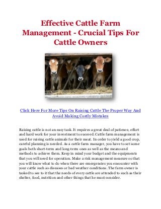 Effective Cattle Farm
 Management - Crucial Tips For
       Cattle Owners




Click Here For More Tips On Raising Cattle The Proper Way And
                Avoid Making Costly Mistakes


Raising cattle is not an easy task. It requires a great deal of patience, effort
and hard work for your investment to succeed. Cattle farm management is
used for raising cattle animals for their meat. In order to yield a good crop,
careful planning is needed. As a cattle farm manager, you have to set some
goals both short-term and long-term ones as well as the means and
methods to achieve them. Keep in mind your budget and the equipments
that you will need for operation. Make a risk management measure so that
you will know what to do when there are emergencies you encounter with
your cattle such as diseases or bad weather conditions. The farm owner is
tasked to see to it that the needs of every cattle are attended to such as their
shelter, food, nutrition and other things that he must consider.
 