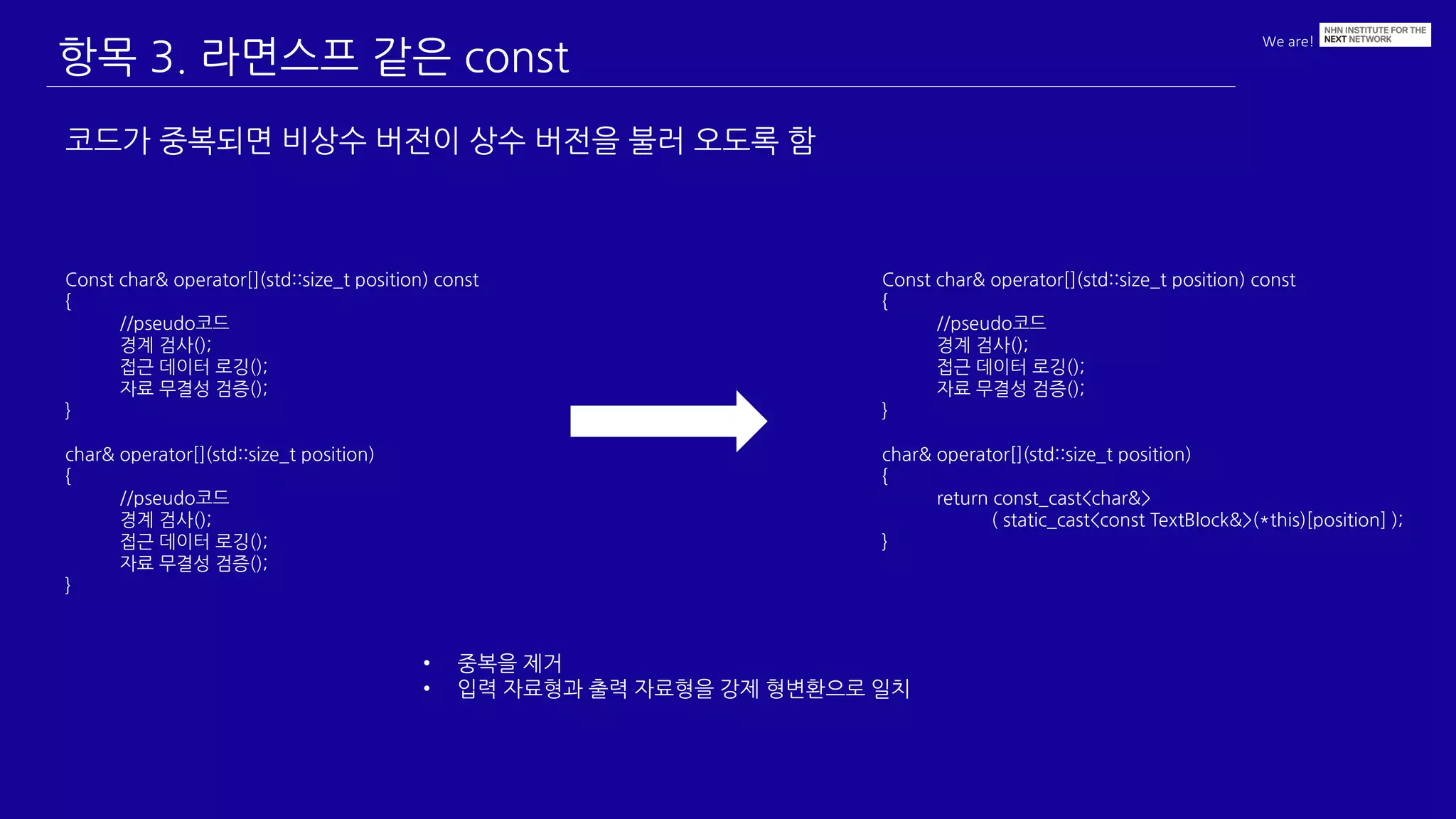 We are!
항목 3. 라면스프 같은 const
코드가 중복되면 비상수 버전이 상수 버전을 불러 오도록 함
Const char& operator[](std::size_t position) const
{
//pseudo코드
경계 검사();
접근 데이터 로깅();
자료 무결성 검증();
}
char& operator[](std::size_t position)
{
//pseudo코드
경계 검사();
접근 데이터 로깅();
자료 무결성 검증();
}
Const char& operator[](std::size_t position) const
{
//pseudo코드
경계 검사();
접근 데이터 로깅();
자료 무결성 검증();
}
char& operator[](std::size_t position)
{
return const_cast<char&>
( static_cast<const TextBlock&>(*this)[position] );
}
• 중복을 제거
• 입력 자료형과 출력 자료형을 강제 형변환으로 일치
 
