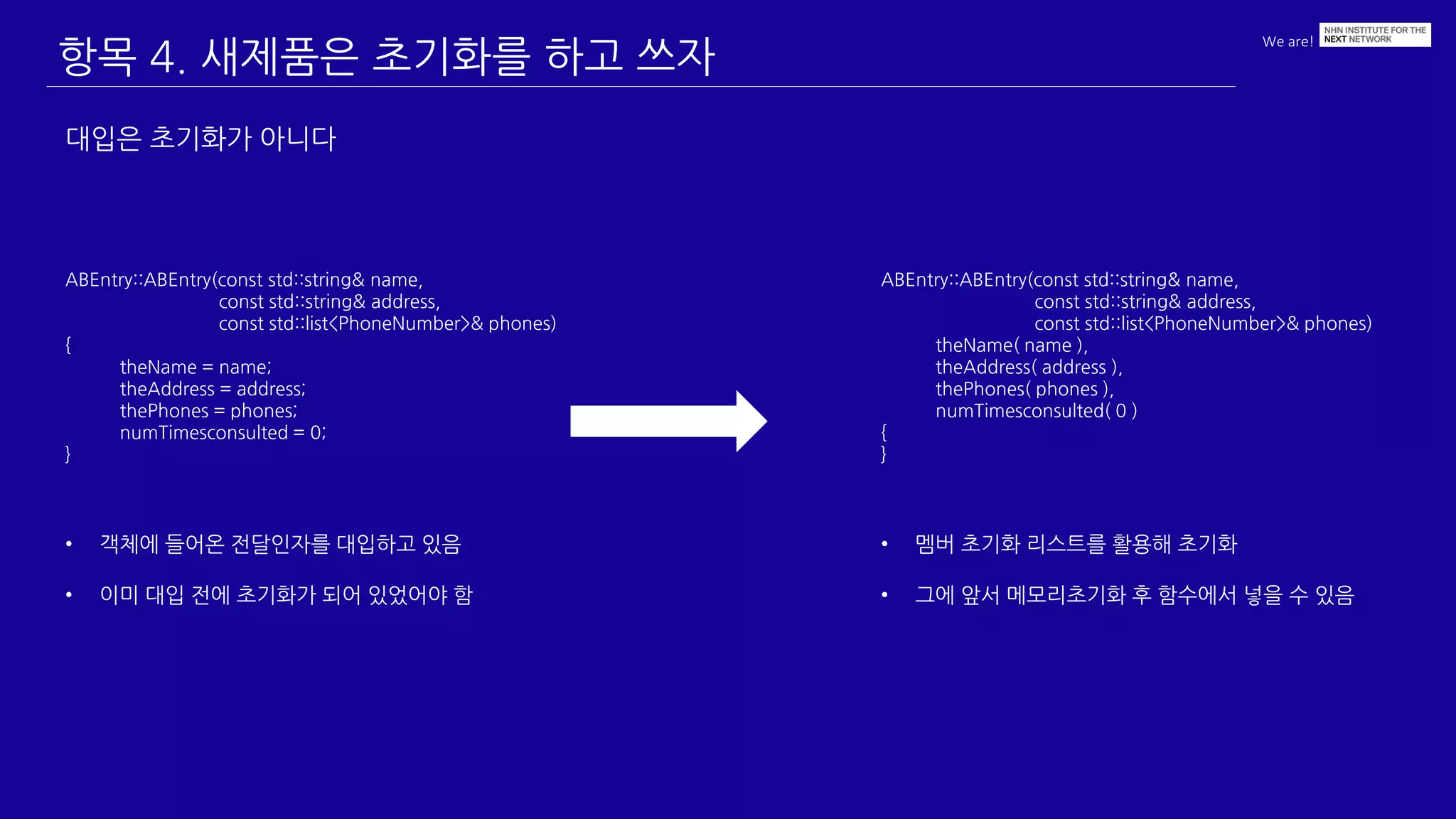 We are!
항목 4. 새제품은 초기화를 하고 쓰자
대입은 초기화가 아니다
ABEntry::ABEntry(const std::string& name,
const std::string& address,
const std::list<PhoneNumber>& phones)
{
theName = name;
theAddress = address;
thePhones = phones;
numTimesconsulted = 0;
}
• 객체에 들어온 전달인자를 대입하고 있음
• 이미 대입 전에 초기화가 되어 있었어야 함
ABEntry::ABEntry(const std::string& name,
const std::string& address,
const std::list<PhoneNumber>& phones)
theName( name ),
theAddress( address ),
thePhones( phones ),
numTimesconsulted( 0 )
{
}
• 멤버 초기화 리스트를 활용해 초기화
• 그에 앞서 메모리초기화 후 함수에서 넣을 수 있음
 