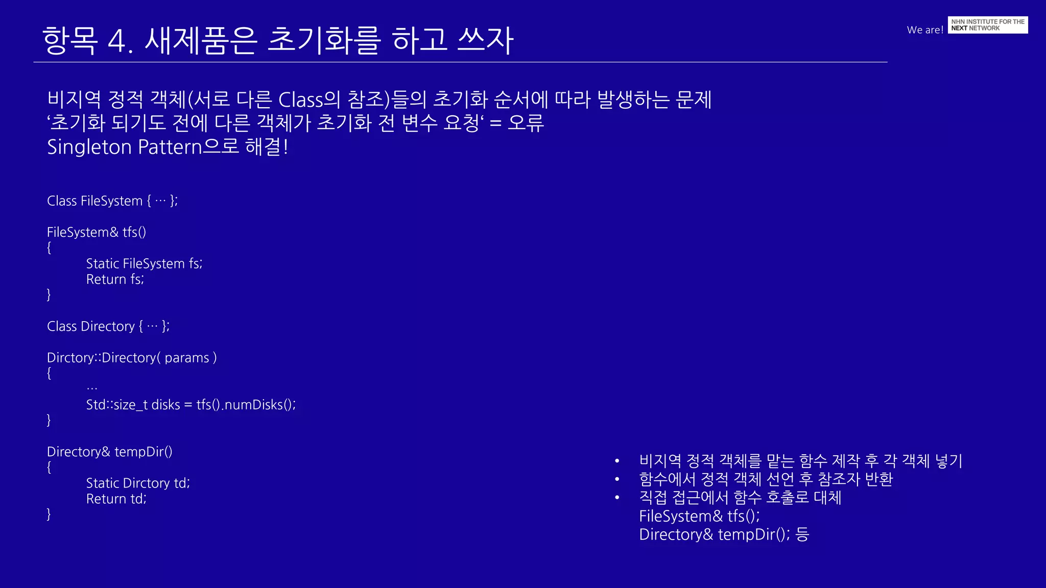 We are!
항목 4. 새제품은 초기화를 하고 쓰자
비지역 정적 객체(서로 다른 Class의 참조)들의 초기화 순서에 따라 발생하는 문제
‘초기화 되기도 전에 다른 객체가 초기화 전 변수 요청‘ = 오류
Singleton Pattern으로 해결!
• 비지역 정적 객체를 맡는 함수 제작 후 각 객체 넣기
• 함수에서 정적 객체 선언 후 참조자 반환
• 직접 접근에서 함수 호출로 대체
FileSystem& tfs();
Directory& tempDir(); 등
Class FileSystem { … };
FileSystem& tfs()
{
Static FileSystem fs;
Return fs;
}
Class Directory { … };
Dirctory::Directory( params )
{
…
Std::size_t disks = tfs().numDisks();
}
Directory& tempDir()
{
Static Dirctory td;
Return td;
}
 