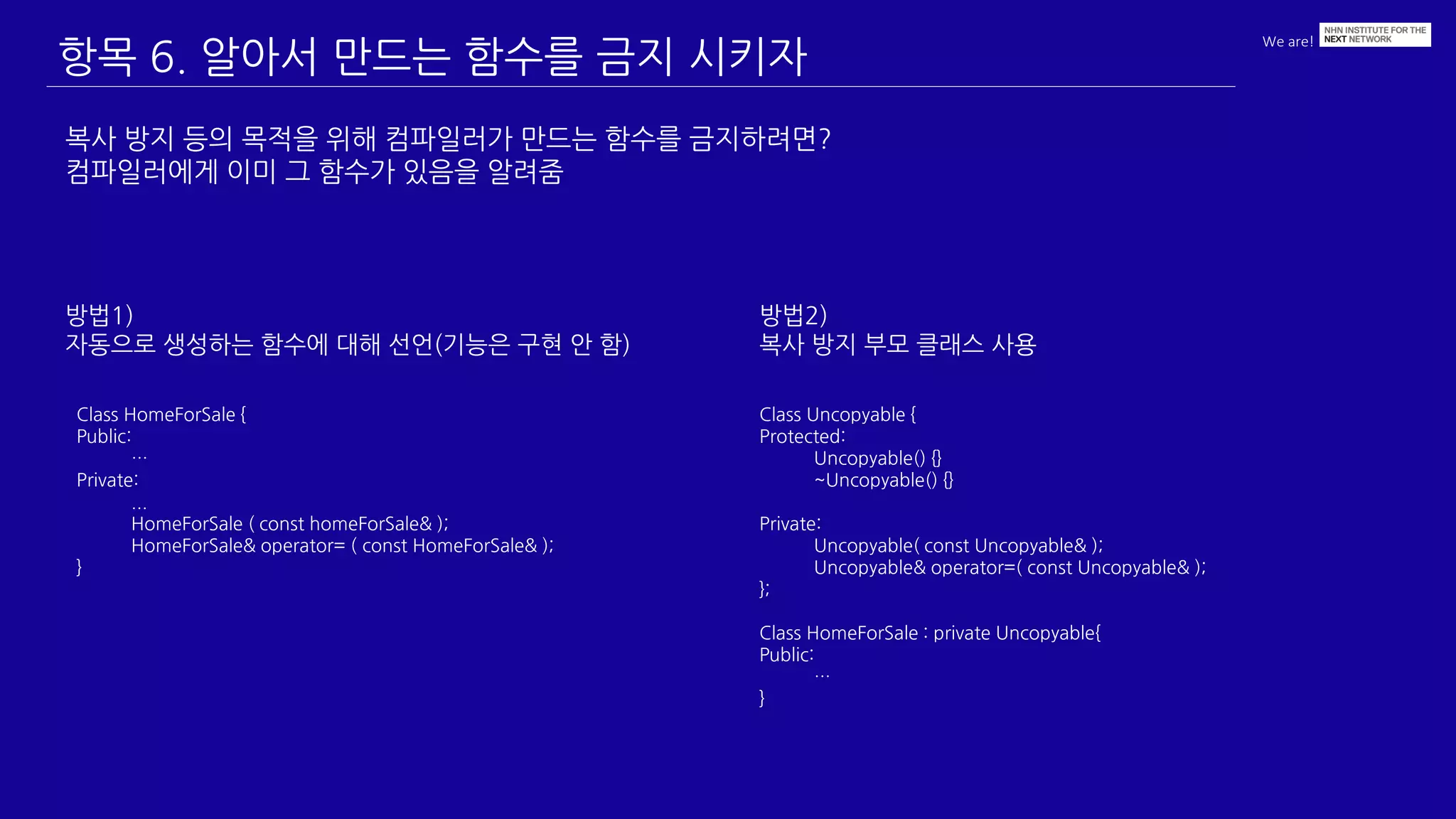 We are!
항목 6. 알아서 만드는 함수를 금지 시키자
복사 방지 등의 목적을 위해 컴파일러가 만드는 함수를 금지하려면?
컴파일러에게 이미 그 함수가 있음을 알려줌
Class HomeForSale {
Public:
…
Private:
...
HomeForSale ( const homeForSale& );
HomeForSale& operator= ( const HomeForSale& );
}
방법1)
자동으로 생성하는 함수에 대해 선언(기능은 구현 안 함)
방법2)
복사 방지 부모 클래스 사용
Class Uncopyable {
Protected:
Uncopyable() {}
~Uncopyable() {}
Private:
Uncopyable( const Uncopyable& );
Uncopyable& operator=( const Uncopyable& );
};
Class HomeForSale : private Uncopyable{
Public:
…
}
 