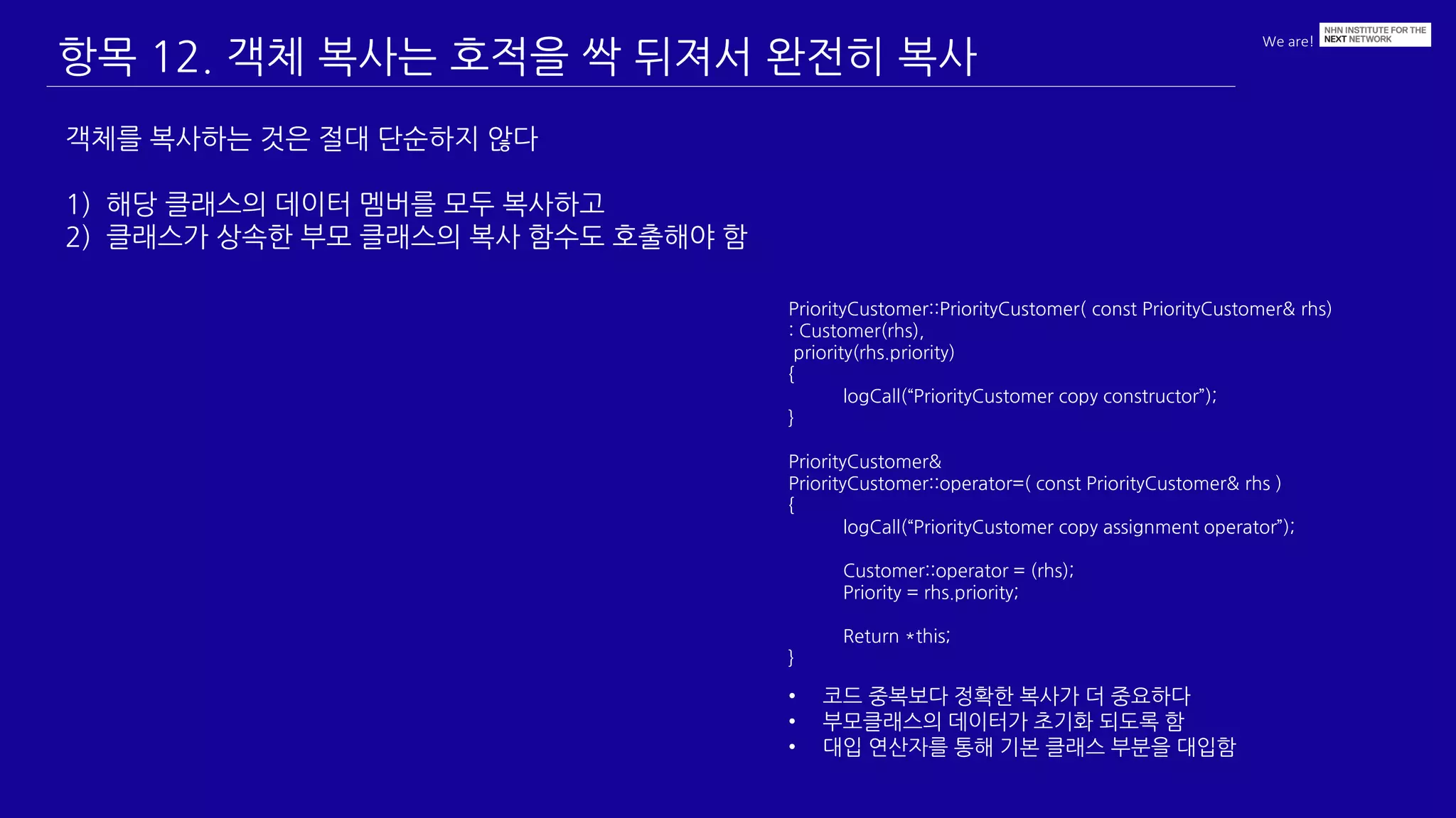 We are!
항목 12. 객체 복사는 호적을 싹 뒤져서 완전히 복사
객체를 복사하는 것은 절대 단순하지 않다
1) 해당 클래스의 데이터 멤버를 모두 복사하고
2) 클래스가 상속한 부모 클래스의 복사 함수도 호출해야 함
PriorityCustomer::PriorityCustomer( const PriorityCustomer& rhs)
: Customer(rhs),
priority(rhs.priority)
{
logCall(“PriorityCustomer copy constructor”);
}
PriorityCustomer&
PriorityCustomer::operator=( const PriorityCustomer& rhs )
{
logCall(“PriorityCustomer copy assignment operator”);
Customer::operator = (rhs);
Priority = rhs.priority;
Return *this;
}
• 코드 중복보다 정확한 복사가 더 중요하다
• 부모클래스의 데이터가 초기화 되도록 함
• 대입 연산자를 통해 기본 클래스 부분을 대입함
 
