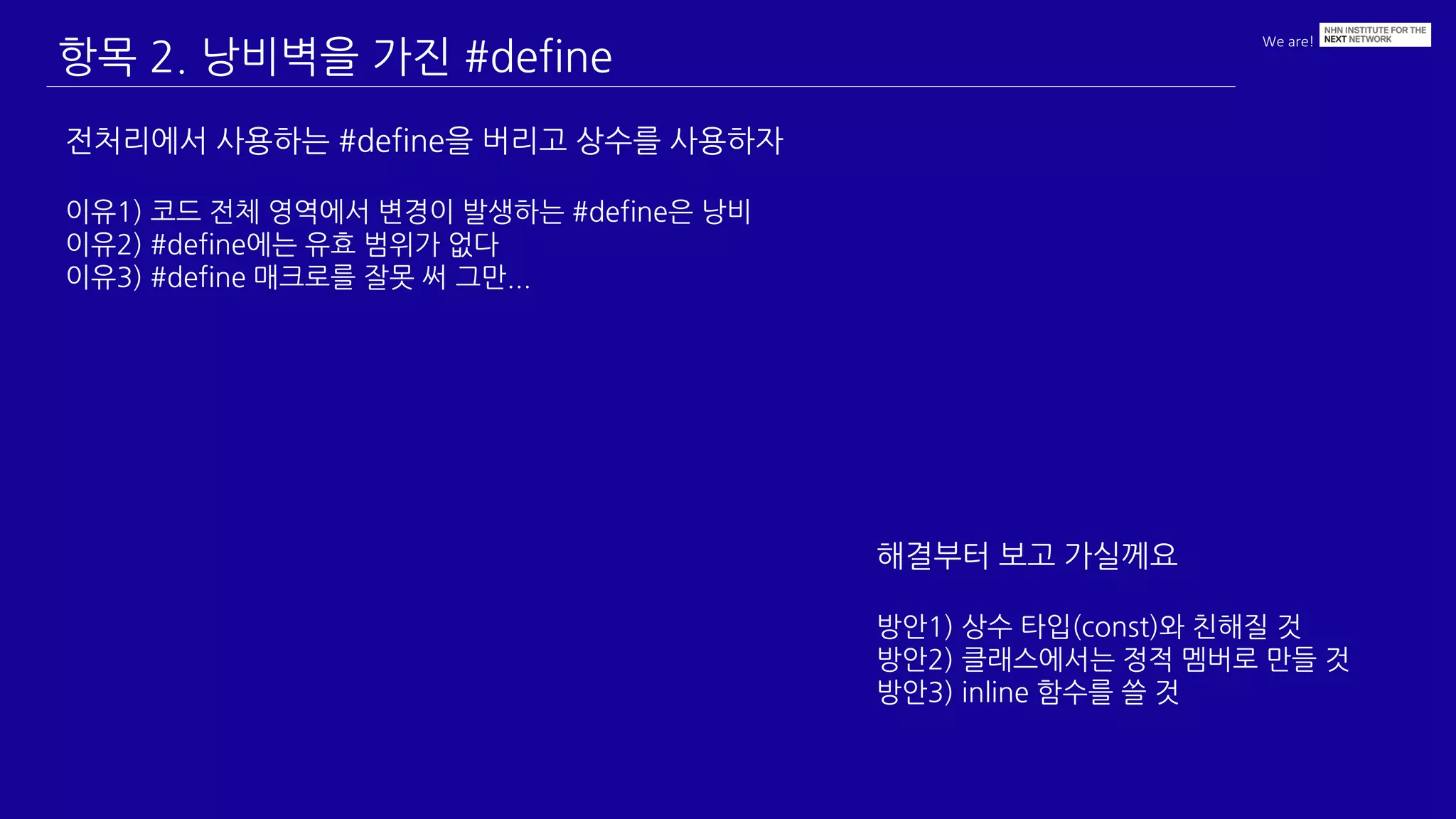 We are!
항목 2. 낭비벽을 가진 #define
전처리에서 사용하는 #define을 버리고 상수를 사용하자
이유1) 코드 전체 영역에서 변경이 발생하는 #define은 낭비
이유2) #define에는 유효 범위가 없다
이유3) #define 매크로를 잘못 써 그만...
해결부터 보고 가실께요
방안1) 상수 타입(const)와 친해질 것
방안2) 클래스에서는 정적 멤버로 만들 것
방안3) inline 함수를 쓸 것
 
