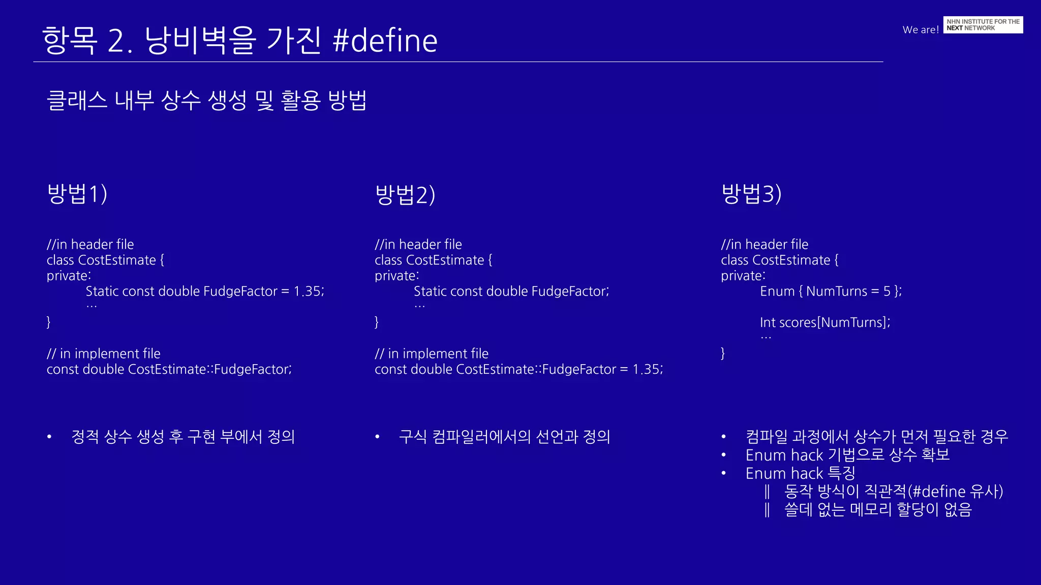 We are!
항목 2. 낭비벽을 가진 #define
클래스 내부 상수 생성 및 활용 방법
//in header file
class CostEstimate {
private:
Static const double FudgeFactor;
…
}
// in implement file
const double CostEstimate::FudgeFactor = 1.35;
방법1)
//in header file
class CostEstimate {
private:
Static const double FudgeFactor = 1.35;
…
}
// in implement file
const double CostEstimate::FudgeFactor;
방법2) 방법3)
//in header file
class CostEstimate {
private:
Enum { NumTurns = 5 };
Int scores[NumTurns];
…
}
• 정적 상수 생성 후 구현 부에서 정의 • 구식 컴파일러에서의 선언과 정의 • 컴파일 과정에서 상수가 먼저 필요한 경우
• Enum hack 기법으로 상수 확보
• Enum hack 특징
‖ 동작 방식이 직관적(#define 유사)
‖ 쓸데 없는 메모리 할당이 없음
 