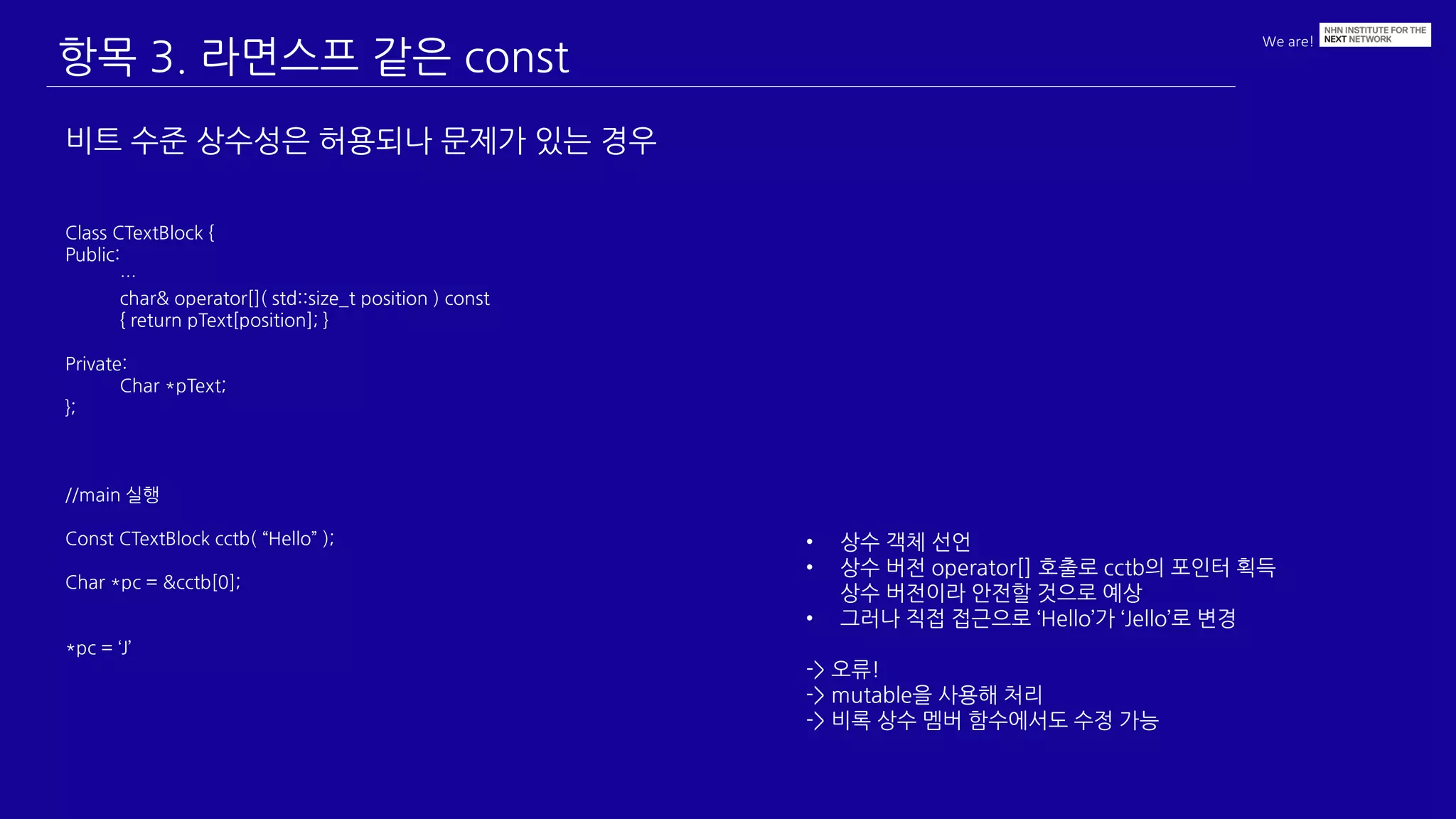 We are!
항목 3. 라면스프 같은 const
비트 수준 상수성은 허용되나 문제가 있는 경우
Class CTextBlock {
Public:
…
char& operator[]( std::size_t position ) const
{ return pText[position]; }
Private:
Char *pText;
};
//main 실행
Const CTextBlock cctb( “Hello” );
Char *pc = &cctb[0];
*pc = ‘J’
• 상수 객체 선언
• 상수 버전 operator[] 호출로 cctb의 포인터 획득
상수 버전이라 안전할 것으로 예상
• 그러나 직접 접근으로 ‘Hello’가 ‘Jello’로 변경
-> 오류!
-> mutable을 사용해 처리
-> 비록 상수 멤버 함수에서도 수정 가능
 