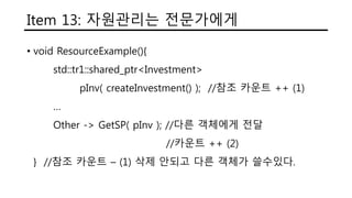 Item 13: 자원관리는 전문가에게
• void ResourceExample(){
std::tr1::shared_ptr<Investment>
pInv( createInvestment() ); //참조 카운트 ++ (1)
…
Other -> GetSP( pInv ); //다른 객체에게 전달
//카운트 ++ (2)
} //참조 카운트 – (1) 삭제 안되고 다른 객체가 쓸수있다.
 