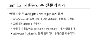 Item 13: 자원관리는 전문가에게
• 배열 자원은 auto_ptr / share_ptr 쓰지말자
• auto/share_ptr 소멸자에서 단순 delete만 수행 (c++ 98)
• 그러니까 delete [] 안된다
• 배열의 자원관리는 auto_ptr / shared_ptr 사용하면안된다.
• std::vector / std::string 등의 컨테이너 클래스를 사용하자.
 