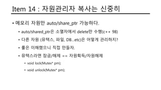 Item 14 : 자원관리자 복사는 신중히
• 메모리 자원만 auto/share_ptr 가능하다.
• auto/shared_ptr은 소멸자에서 delete만 수행(c++ 98)
• 다른 자원 (뮤텍스, 파일, DB…etc)은 어떻게 관리하지?
• 룰은 이해했으니 직접 만들자.
• 뮤텍스라면 잠금/해제 == 자원획득/자원해제
• void lock(Mutex* pm);
• void unlock(Mutex* pm);
 
