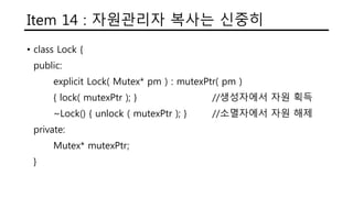 Item 14 : 자원관리자 복사는 신중히
• class Lock {
public:
explicit Lock( Mutex* pm ) : mutexPtr( pm )
{ lock( mutexPtr ); } //생성자에서 자원 획득
~Lock() { unlock ( mutexPtr ); } //소멸자에서 자원 해제
private:
Mutex* mutexPtr;
}
 