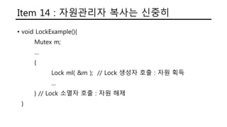 Item 14 : 자원관리자 복사는 신중히
• void LockExample(){
Mutex m;
…
{
Lock ml( &m ); // Lock 생성자 호출 : 자원 획득
…
} // Lock 소멸자 호출 : 자원 해제
}
 