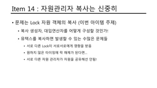 Item 14 : 자원관리자 복사는 신중히
• 문제는 Lock 자원 객체의 복사 (이번 아이템 주제)
• 복사 생성자, 대입연산자를 어떻게 구성할 것인가!
• 뮤텍스를 복사하면 발생할 수 있는 수많은 문제들
• 서로 다른 Lock이 서로서로에게 영향을 받음
• 원하지 않은 타이밍에 락 해제가 된다면…
• 서로 다른 자원 관리자가 자원을 공유해선 안됨!
 