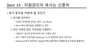 Item 14 : 자원관리자 복사는 신중히
• 복사 동작을 어떻게 할 것인가
1. 복사를 금지한다
• 사본이 존재하면 안되는 경우 : ex) Mutex
• Item 6에서 봉인술을 설명했으니 참조
2. 관리 자원의 참조 카운팅을 수행한다.
• 사용자가 있는한 유지되어야 하는 자원인 경우
• 관리 자원의 포인터를 shared_ptr<T>로 변경하면 쉽게 구현가능
• Shared_ptr에서 제공하는 deleter지정(소멸자에서 호출할 함수지정)을 활용하자.
 