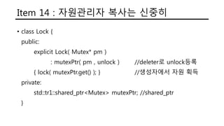 Item 14 : 자원관리자 복사는 신중히
• class Lock {
public:
explicit Lock( Mutex* pm )
: mutexPtr( pm , unlock ) //deleter로 unlock등록
{ lock( mutexPtr.get() ); } //생성자에서 자원 획득
private:
std::tr1::shared_ptr<Mutex> mutexPtr; //shared_ptr
}
 