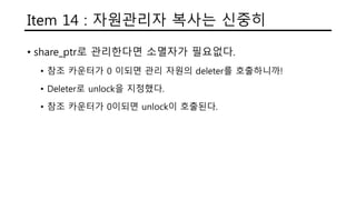 Item 14 : 자원관리자 복사는 신중히
• share_ptr로 관리한다면 소멸자가 필요없다.
• 참조 카운터가 0 이되면 관리 자원의 deleter를 호출하니까!
• Deleter로 unlock을 지정했다.
• 참조 카운터가 0이되면 unlock이 호출된다.
 