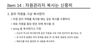 Item 14 : 자원관리자 복사는 신중히
3. 관리 자원을 그냥 복사한다
• 자원 관리 객체를 복사할 때는 깊은 복사를 수행하자.
• 새로 자원을 할당 받은 뒤에 복사할 것
• string 을 복사한다고 가정
• 단순히 주소만 복사한다면 같은 자원을 서로 다른 관리자가 물고있는 것
• 입 아프게 설명한 여러 문제들 발생 (두 번 해제, 댕글링 포인터 등등)
• 메모리를 따로 할당한 뒤 내용을 복사하자.
 