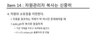 Item 14 : 자원관리자 복사는 신중히
4. 자원의 소유권을 이전한다.
• 자원을 참조하는 객체가 딱 하나만 존재해야할 때
• auto_ptr의 복사와 동일하게
• 기존 객체를 지우고 새객체에 옮긴다.
• C++11 unique_ptr 훌륭하게 잘 만듦
 