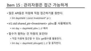 Item 15 : 관리자원은 접근 가능하게
• 많은 API들은 자원에 직접 접근하기를 원한다.
• Int daysHeld ( const Investment* pi );
• tr1::std::shared_ptr<Investment> pInv;를 사용해보자.
• int day = daysHeld( pInv ); // 에러
• 함수가 원하는 건 자원의 포인터!
• 직접 자원에 접근할 수 있는 get함수를 활용한다.
• Int day = daysHeld( pInv.get() ); // 잘 동작한다.
 