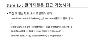 Item 15 : 관리자원은 접근 가능하게
• 역참조 연산자도 오버로딩되어있다.
bool Investment::IsTexFree(); //Investment클래스 멤버 함수
…
std::tr1::shared_ptr<Investment> pi1( createInvestment() );
bool texable1 = !(pi1->IsTaxFree() ); //operator ->
bool texable2 = !((*pi1).IsTaxFree() ); //operator *
 