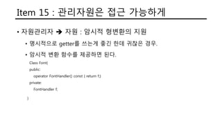 Item 15 : 관리자원은 접근 가능하게
• 자원관리자  자원 : 암시적 형변환의 지원
• 명시적으로 getter를 쓰는게 좋긴 한데 귀찮은 경우.
• 암시적 변환 함수를 제공하면 된다.
Class Font{
public:
operator FontHandler() const { return f;}
private:
FontHandler f;
}
 