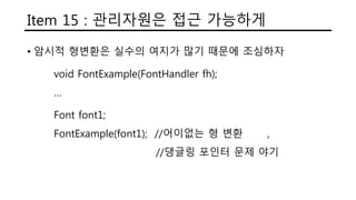 Item 15 : 관리자원은 접근 가능하게
• 암시적 형변환은 실수의 여지가 많기 때문에 조심하자
void FontExample(FontHandler fh);
…
Font font1;
FontExample(font1); //어이없는 형 변환 ,
//댕글링 포인터 문제 야기
 