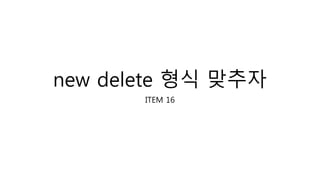 new delete 형식 맞추자
ITEM 16
 
