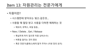 Item 13: 자원관리는 전문가에게
• 자원이란?
• 시스템한테 받아오는 빚(?) 같은것…
• 사용할 때 할당 받고 사용을 다하면 해제하는 것
• 메모리, 뮤텍스, 파일 등등…
• New / Delete , Get / Release
• 확실하게 하지 않으면 자원 낭비(누수)
• 버릇을 들이는 것이 중요
• 혹은 전문가(클래스)에게 맡겨 주자!!! (이번 장의 요지)
 