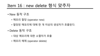 Item 16 : new delete 형식 맞추자
• New 동작 구조
• 메모리 할당 (operator new)
• 할당된 메모리에 대해 한 개 이상의 생성자가 호출된다.
• Delete 동작 구조
• 대상 메모리에 대한 소멸자가 호출
• 메모리 해제 (operator delete)
 