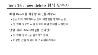 Item 16 : new delete 형식 맞추자
• 배열 Delete를 적용할 때 []를 써주자.
• []는 이제 삭제하려는 것이 배열임을 명시하는 것.
• 첫 번째 정보인 n 을 읽어서 배열 전체를 삭제한다.
• 단일 객체 Delete에 []를 쓴다면?
• 첫 번째 정보 n을 읽으려고 한다….
• 이상한 값을 읽어서 마구 지워버리겠지…
 