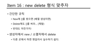 Item 16 : new delete 형식 맞추자
• 간단한 규칙
• New에 []를 썼으면 (배열 생성이면)
• Delete에도 []를 써라… (제발)
• 반대도 마찬가지!
• 생성자에서 new / 소멸자에서 delete
• 다른 곳에서 하면 햇갈려서 실수하기 쉽다.
 