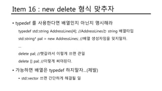 Item 16 : new delete 형식 맞추자
• typedef 를 사용한다면 배열인지 아닌지 명시해라
typedef std::string AddressLines[4]; //AddressLines는 string 배열타입
std::string* pal = new AddressLines; //배열 생성자임을 잊지말자.
…
delete pal; //햇갈려서 이렇게 쓰면 큰일
delete [] pal; //이렇게 써야된다.
• 가능하면 배열은 typedef 하지말자…(제발)
• std::vector 쓰면 간단하게 해결될 일
 