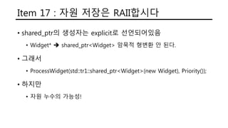 Item 17 : 자원 저장은 RAII합시다
• shared_ptr의 생성자는 explicit로 선언되어있음
• Widget*  shared_ptr<Widget> 암묵적 형변환 안 된다.
• 그래서
• ProcessWidget(std::tr1::shared_ptr<Widget>(new Widget), Priority());
• 하지만
• 자원 누수의 가능성!
 