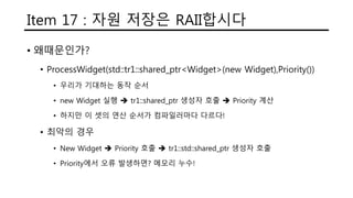Item 17 : 자원 저장은 RAII합시다
• 왜때문인가?
• ProcessWidget(std::tr1::shared_ptr<Widget>(new Widget),Priority())
• 우리가 기대하는 동작 순서
• new Widget 실행  tr1::shared_ptr 생성자 호출  Priority 계산
• 하지만 이 셋의 연산 순서가 컴파일러마다 다르다!
• 최악의 경우
• New Widget  Priority 호출  tr1::std::shared_ptr 생성자 호출
• Priority에서 오류 발생하면? 메모리 누수!
 