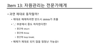 Item 13: 자원관리는 전문가에게
• 과연 제대로 동작할까?
• 제대로 해제하려면 반드시 delete가 호출
• ‘…’ 부분에서 중도 하차한다면?
• 중간에 return
• 중간에 throw
• 중간에 loop break;
• 해제가 제대로 되지 않을 엄청난 가능성!!
 