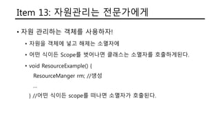 Item 13: 자원관리는 전문가에게
• 자원 관리하는 객체를 사용하자!
• 자원을 객체에 넣고 해제는 소멸자에
• 어떤 식이든 Scope를 벗어나면 클래스는 소멸자를 호출하게된다.
• void ResourceExample() {
ResourceManger rm; //생성
…
} //어떤 식이든 scope를 떠나면 소멸자가 호출된다.
 