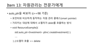 Item 13: 자원관리는 전문가에게
• auto_ptr을 써보자 (c++98 기준)
• 포인터와 비슷하게 동작하는 자원 관리 클래스(smart pointer)
• 가리키는 대상에 대해서 소멸자가 delet를 호출하는 방식
• void ResourceExample(){
std::auto_ptr<Investment> pInv( createInvestment() );
….
} //소멸자 호출 == delete
 