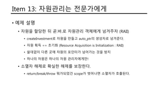 Item 13: 자원관리는 전문가에게
• 예제 설명
• 자원을 할당한 뒤 곧.바.로 자원관리 객체에게 넘겨주자 (RAII)
• createInvestment로 자원을 만들고 auto_ptr의 생성자로 넘겨준다.
• 자원 획득 == 초기화 (Resource Acquisition is Initialization : RAII)
• 쓸데없이 다른 곳에 자원의 포인터가 넘어가는 것을 방지
• 하나의 자원은 하나의 자원 관리자에게만!
• 소멸자 해제로 확실한 해제를 보장한다.
• return/break/throw 뭐가되었건 scope가 벗어나면 소멸자가 호출된다.
 