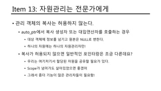 Item 13: 자원관리는 전문가에게
• 관리 객체의 복사는 허용하지 않는다.
• auto_ptr에서 복사 생성자 또는 대입연산자를 호출하는 경우
• 대상 객체에 정보를 넘기고 원본은 NULL로 변한다.
• 하나의 자원에는 하나의 자원관리자만!
• 복사가 허용되지 않으면 일반적인 포인터랑은 조금 다른데요?
• 우리는 여기저기서 할당된 자원을 공유할 필요가 있다.
• Scope가 넘어가도 살아있었으면 좋겠어
• 그래서 좀더 기능이 많은 관리자들이 필요함!
 