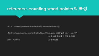 reference-counting smart pointer의 특성
std::tr1::shared_ptr<Investment>pInv1(createInvestment());
std::tr1::shared_ptr<Investment>pInv1(pInv2); // auto_ptr과 달리 pInv1, pInv2가
// 동시에 객체를 가리킬 수 있다.
pInv1 = pInv2; // 변화없음
 