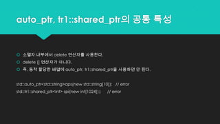 auto_ptr, tr1::shared_ptr의 공통 특성
 소멸자 내부에서 delete 연산자를 사용한다.
 delete [] 연산자가 아니다.
 즉, 동적 할당한 배열에 auto_ptr, tr1::shared_ptr을 사용하면 안 된다.
std::auto_ptr<std::string>aps(new std::string[10]); // error
std::tr1::shared_ptr<int> spi(new int[1024]);; // error
 