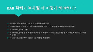 RAII 객체가 복사될 때 어떻게 해야하나?
 관리하고 있는 자원에 대해 참조 카운팅을 수행한다.
 자원을 사용하고 있는 마지막 객체가 소멸될 때까지 그 자원을 해제하면 안 되는 경우
 tr1::shared_ptr를 이용?
 tr1::shared_ptr를 참조 카운트가 0이 될 때 자신이 가리키고 있던 대상을 삭제하도록 되어있기 때문
에 안 된다.
 tr1:shared_ptr는 „삭제자(delete)‟ 지정을 허용한다.
 