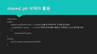 shared_ptr 삭제자 활용
class Lock {
public :
explicit Lock(Mutex *pm) // shared_ptr를 초기화하는데, 가리킬 포인터로
: mutexPtr(pm, unlock // Mutex 객체의 포인터를 사용하고 삭제자로 unlock 함수를 사용
{
lock(mutexPtr.get());
)
private :
std::tr1::shared_ptr<Mutex>mutexPtr;
}
 