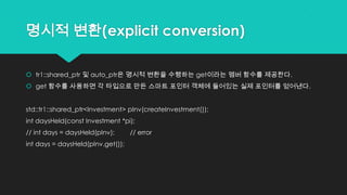명시적 변환(explicit conversion)
 tr1::shared_ptr 및 auto_ptr은 명시적 변환을 수행하는 get이라는 멤버 함수를 제공한다.
 get 함수를 사용하면 각 타입으로 만든 스마트 포인터 객체에 들어있는 실제 포인터를 얻어낸다.
std::tr1::shared_ptr<Investment> pInv(createInvestment());
int daysHeld(const Investment *pi);
// int days = daysHeld(pInv); // error
int days = daysHeld(pInv.get());
 
