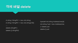 객체 배열 delete
st::string *stringPtr1 = new std::string;
st::string *stringPtr1 = new std::string[100];
…
delete stringPtr1;
delete [] stringPtr2;
typedef std::string AddressLines[4];
std::string *pal = new AddressLines
// delete pal;
delete [] pal;
 