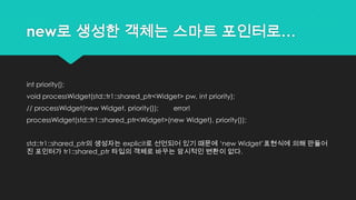 new로 생성한 객체는 스마트 포인터로…
int priority();
void processWidget(std::tr1::shared_ptr<Widget> pw, int priority);
// processWidget(new Widget, priority()); error!
processWidget(std::tr1::shared_ptr<Widget>(new Widget), priority());
std::tr1::shared_ptr의 생성자는 explicit로 선언되어 있기 때문에 „new Widget‟표현식에 의해 만들어
진 포인터가 tr1::shared_ptr 타입의 객체로 바꾸는 암시적인 변환이 없다.
 
