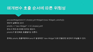 매개변수 호출 순서에 따른 위험성
processWidget(std::tr1::shared_ptr<Widget>(new Widget), priority());
연산이 실행되는 순서
priority -> “new Widget” -> tr1::shared_ptr?
반드시 위의 순서대로 되지는 않는다.
priority가 몇 번째로 호출될지는 모른다.
문제는 priority 호출부분에서 error가 발생하면 “new Widget”으로 만들었던 포인터가 유실될 수 있다.
 