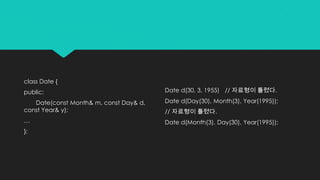 class Date {
public:
Date(const Month& m, const Day& d,
const Year& y);
…
};
Date d(30, 3, 1955) // 자료형이 틀렸다.
Date d(Day(30), Month(3), Year(1995));
// 자료형이 틀렸다.
Date d(Month(3), Day(30), Year(1995));
 