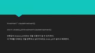 Investment * createInvestment();
std::tr1::shared_ptr<Investment>createInvestment();
반환값이 shared_ptr이라는 것을 사용자가 알 수 있게 한다.
이 객체를 삭체하는 것을 깜빡하고 넘어가더라도 share_ptr가 알아서 해제한다.
 