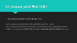 tr1::shared_ptr의 특성 이용1
 생성 시점에 자원 해제 함수(„삭제자„)를 엮을 수 있다.
std::tr1::shared_ptr<Investment>pInv(0, getRidOfInvestment); // error
std::tr1::shared_ptr<Investment*>pInv(static_cast<Investment*>)(0), getRidOfInvestmentl
// 0은 int, tr1::share_ptr가 요구하는 것은 Investmet* 타입의 실제 포인터이기 때문에 static_cast
 